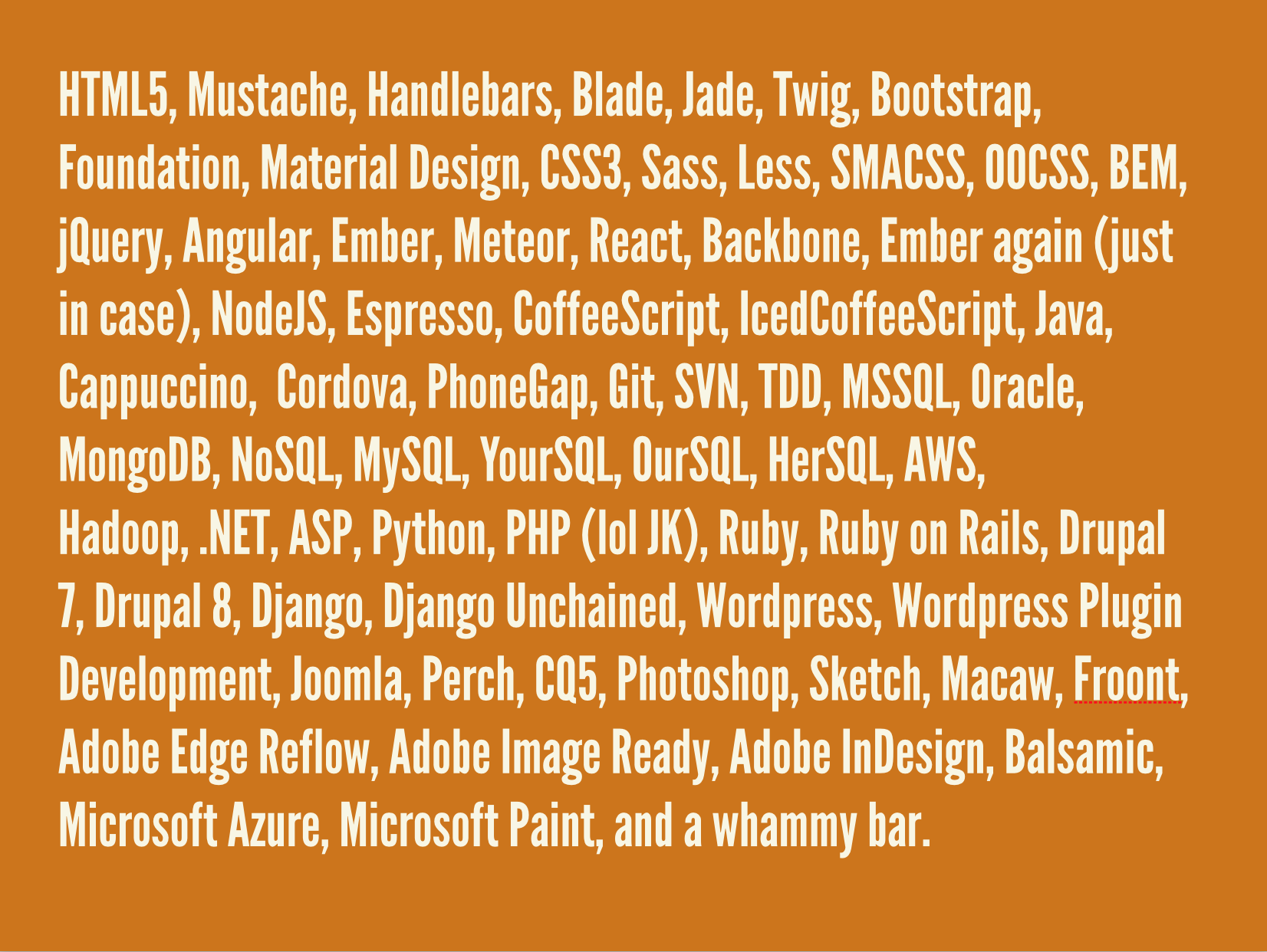 HTML5, Mustache, Handlebars, Blade, Jade, Twig, Bootstrap, Foundation, Material Design, CSS3, Sass, Less, SMACSS, OOCSS, BEM, jQuery, Angular, Ember, Meteor, React, Backbone, Ember again just in case, NodeJS, Espresso, CoffeeScript, IcedCoffeeScript, Java, Cappuccino, Cordova, PhoneGap, Git, SVN, TDD, MSSQL, Oracle, MongoDB, NoSQL, MySQL, YourSQL, OurSQL, HerSQL, AWS, Hadoop, .NET, ASP, Python, PHP lol JK, Ruby, Ruby on Rails, Drupal 7, Drupal 8, Django, Django Unchained, Wordpress, Wordpress Plugin Development, Joomla, Perch, CQ5, Photoshop, Sketch, Macaw, Froont, Adobe Edge Reflow, Adobe Image Ready, Adobe InDesign, Balsamic, Microsoft Azure, Microsoft Paint, and a whammy bar.