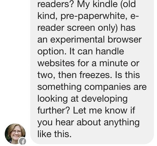 My kindle old kind, pre-paperwhite, e-reader screen only has an experimental browser option. It can handle websites for a minute or two, then freezes. Is this something companies are looking at developing further? Let me know if you hear about anything like this.